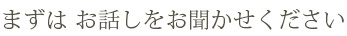 まずはお話しをお聞かせください